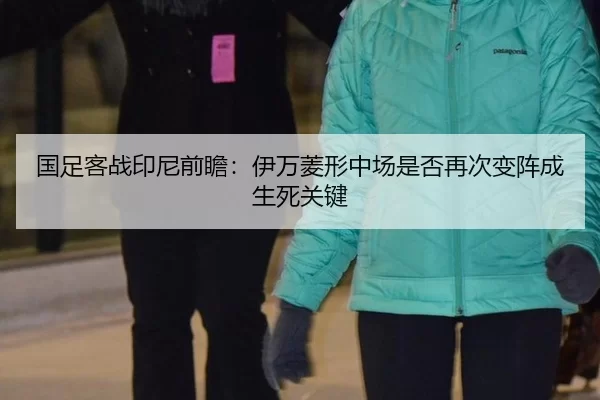 国足客战印尼前瞻：伊万菱形中场是否再次变阵成生死关键
